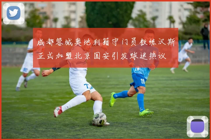 成都蓉城奥地利籍守门员教练汉斯正式加盟北京国安引发球迷热议