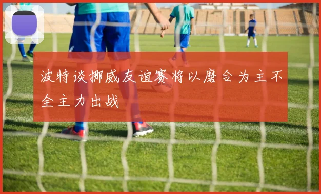 波特谈挪威友谊赛将以磨合为主不全主力出战