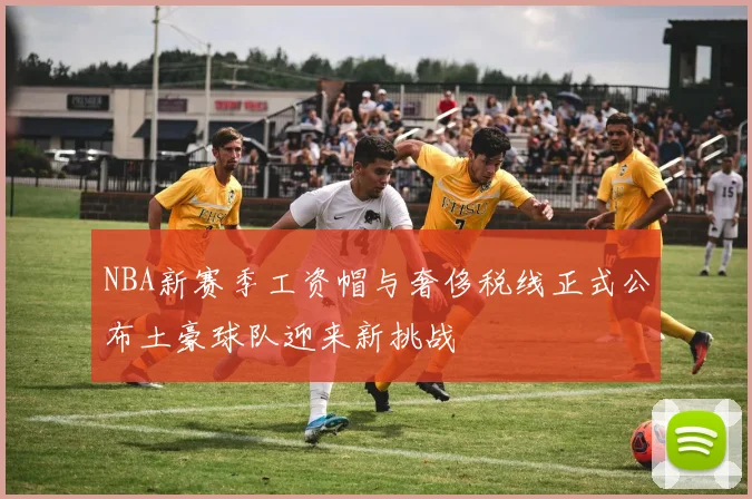 NBA新赛季工资帽与奢侈税线正式公布土豪球队迎来新挑战