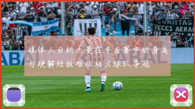 媒体人分析杰曼在季后赛中的身高与硬解短板难以助力球队争冠