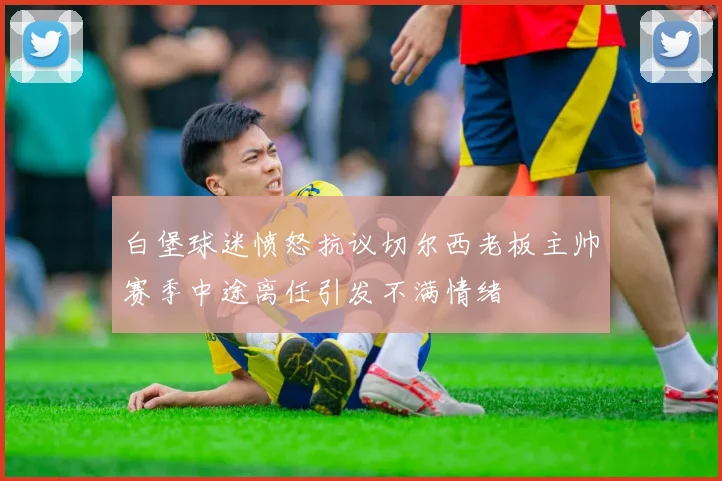 白堡球迷愤怒抗议切尔西老板主帅赛季中途离任引发不满情绪