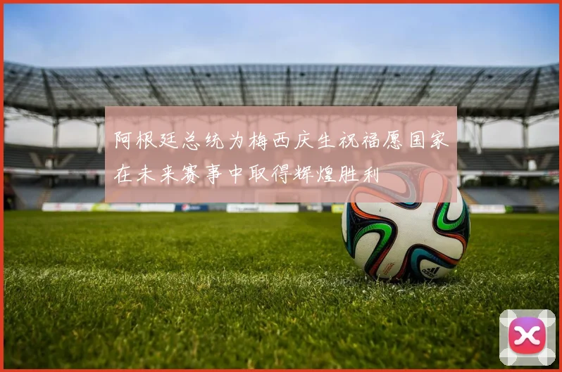 阿根廷总统为梅西庆生祝福愿国家在未来赛事中取得辉煌胜利