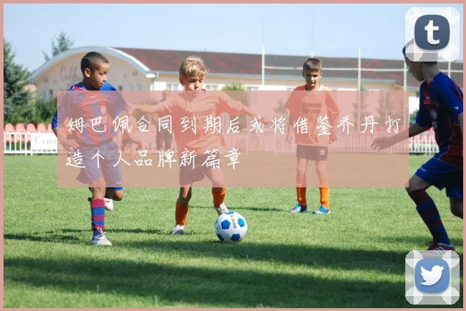 姆巴佩合同到期后或将借鉴乔丹打造个人品牌新篇章