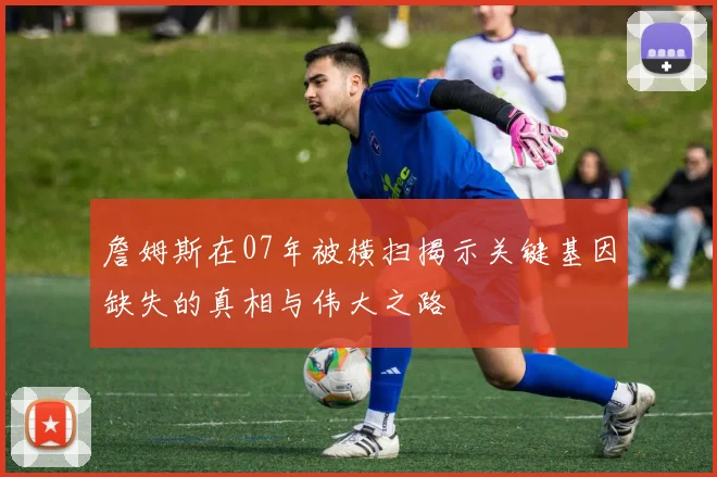 詹姆斯在07年被横扫揭示关键基因缺失的真相与伟大之路