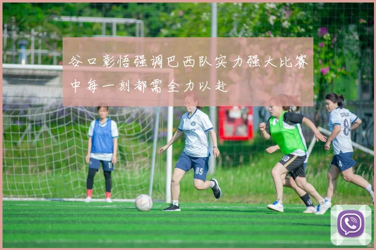 谷口彰悟强调巴西队实力强大比赛中每一刻都需全力以赴