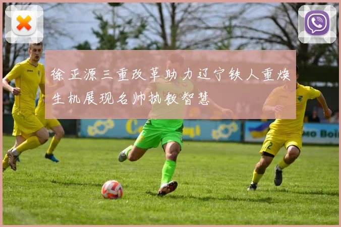 徐正源三重改革助力辽宁铁人重焕生机展现名帅执教智慧