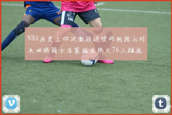 NBA历史上四次激战连续两轮抢七对决回顾骑士活塞猛龙热火76人雄鹿子弹马刺