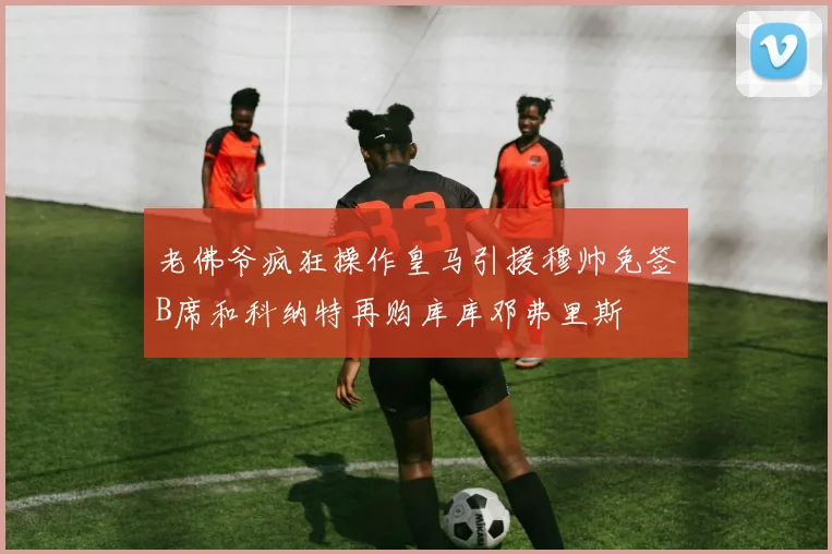 老佛爷疯狂操作皇马引援穆帅免签B席和科纳特再购库库邓弗里斯